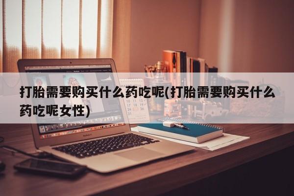 堕胎药微信有谁买微信打胎需要购买什么药吃呢(打胎需要购买什么药吃呢女性)