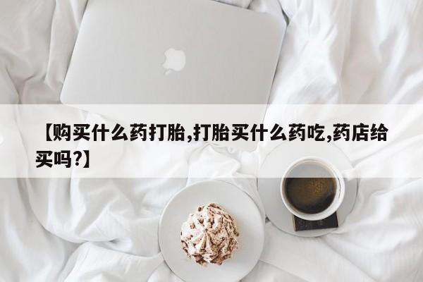堕胎药微信有谁买微信【购买什么药打胎,打胎买什么药吃,药店给买吗?】