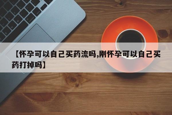 堕胎药微信有谁买微信【怀孕可以自己买药流吗,刚怀孕可以自己买药打掉吗】